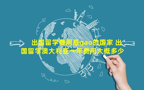 出国留学费用最gao的国家 出国留学澳大利亚一年费用大概多少钱